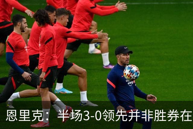 恩里克：半场3-0领先并非胜券在握，对手始终是威胁